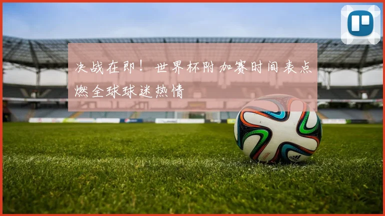 决战在即！世界杯附加赛时间表点燃全球球迷热情