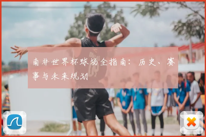 南非世界杯球场全指南：历史、赛事与未来规划