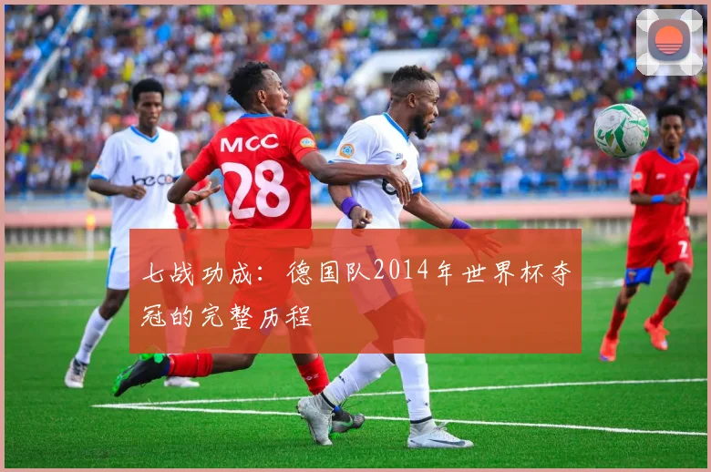 七战功成：德国队2014年世界杯夺冠的完整历程