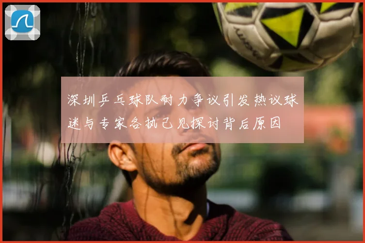 深圳乒乓球队耐力争议引发热议球迷与专家各执己见探讨背后原因