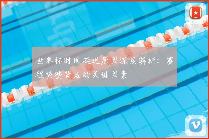 世界杯时间延迟原因深度解析：赛程调整背后的关键因素