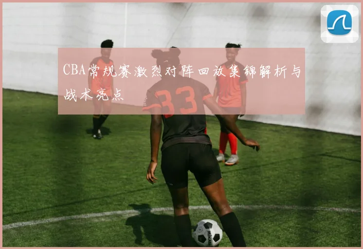 CBA常规赛激烈对阵回放集锦解析与战术亮点