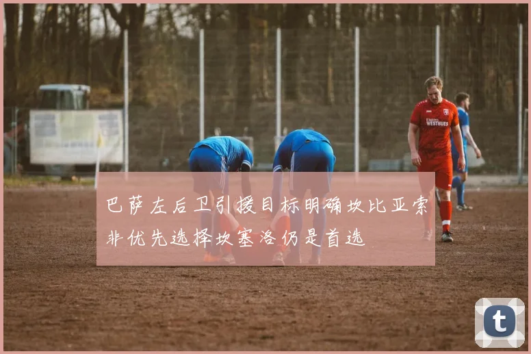巴萨左后卫引援目标明确坎比亚索非优先选择坎塞洛仍是首选
