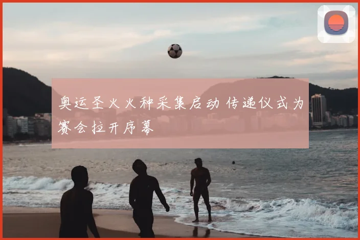 奥运圣火火种采集启动 传递仪式为赛会拉开序幕