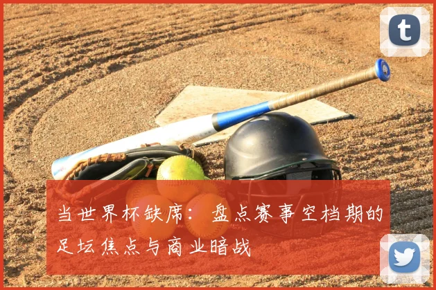 当世界杯缺席：盘点赛事空档期的足坛焦点与商业暗战