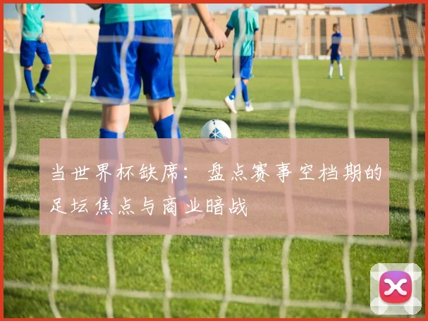 当世界杯缺席：盘点赛事空档期的足坛焦点与商业暗战