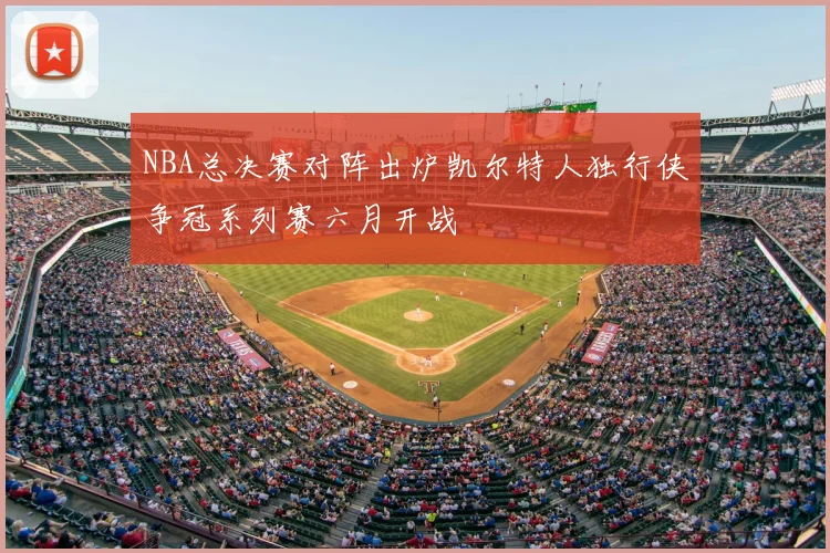 NBA总决赛对阵出炉凯尔特人独行侠争冠系列赛六月开战