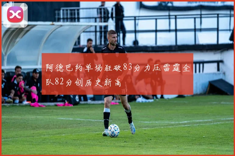 阿德巴约单场狂砍83分力压雷霆全队82分创历史新高