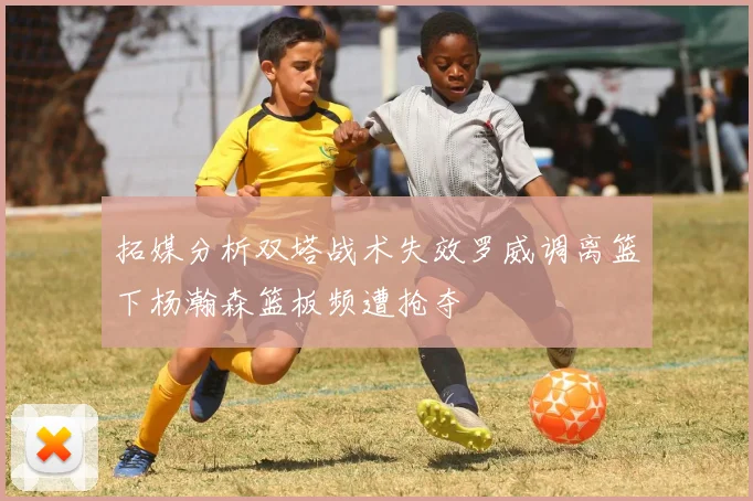 拓媒分析双塔战术失效罗威调离篮下杨瀚森篮板频遭抢夺