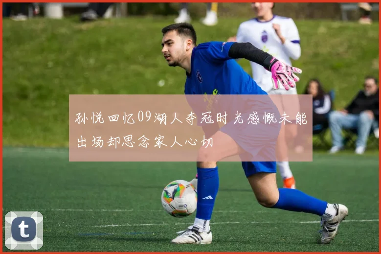 孙悦回忆09湖人夺冠时光感慨未能出场却思念家人心切