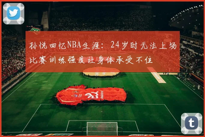 孙悦回忆NBA生涯：24岁时无法上场比赛训练强度让身体承受不住