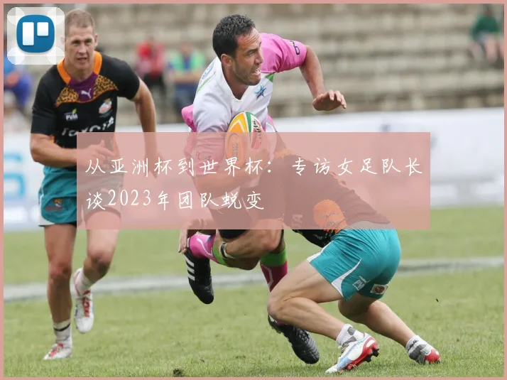 从亚洲杯到世界杯：专访女足队长谈2023年团队蜕变
