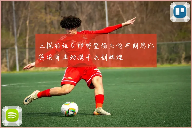 三探花组合即将登场杰伦布朗恩比德埃奇库姆携手共创辉煌
