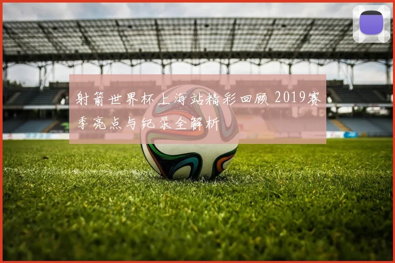 射箭世界杯上海站精彩回顾 2019赛季亮点与纪录全解析