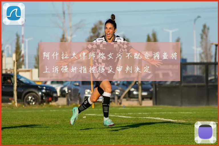 阿什拉夫律师称女方不配合调查将上诉强奸指控移交审判决定