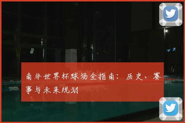 南非世界杯球场全指南：历史、赛事与未来规划