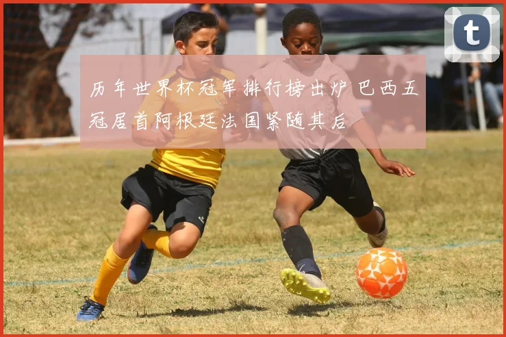 历年世界杯冠军排行榜出炉 巴西五冠居首阿根廷法国紧随其后