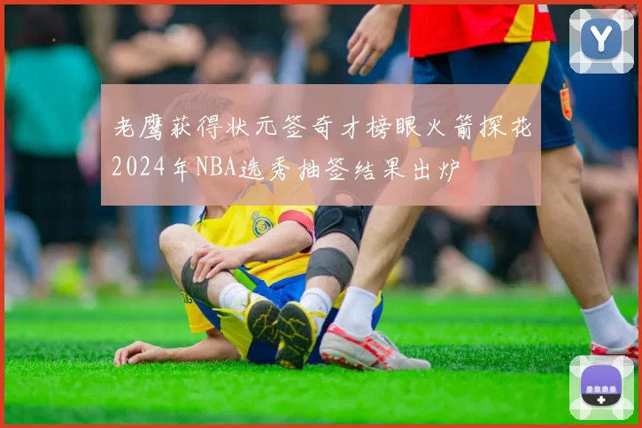 老鹰获得状元签奇才榜眼火箭探花2024年NBA选秀抽签结果出炉