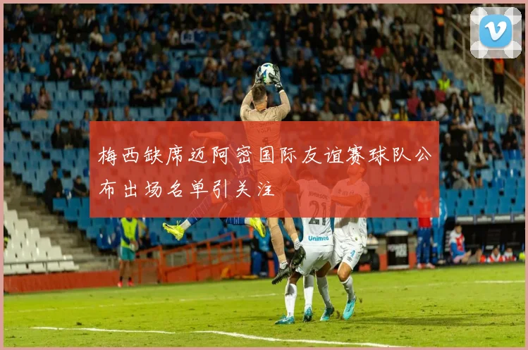 梅西缺席迈阿密国际友谊赛球队公布出场名单引关注