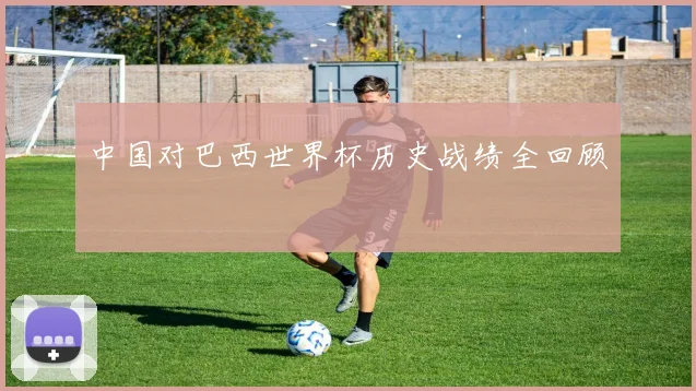 中国对巴西世界杯历史战绩全回顾