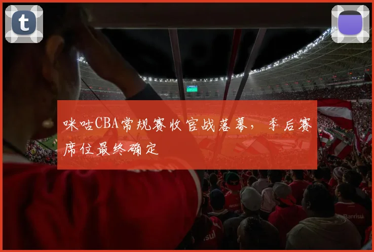 咪咕CBA常规赛收官战落幕，季后赛席位最终确定