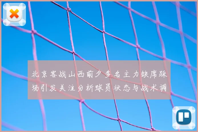 北京客战山西前夕多名主力缺席踩场引发关注分析球员状态与战术调整