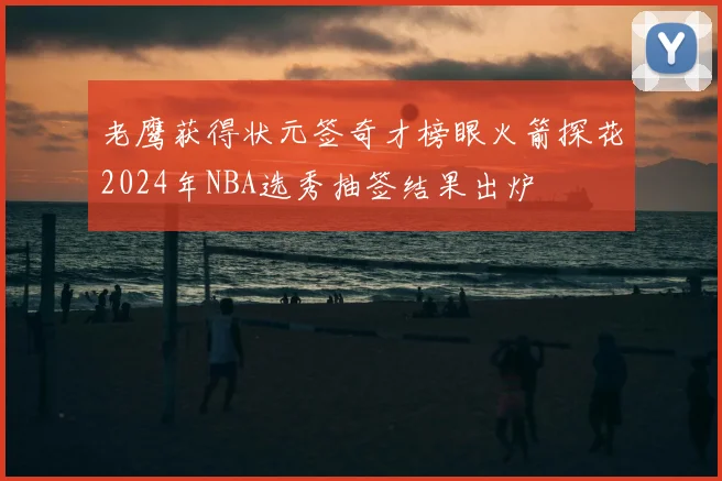老鹰获得状元签奇才榜眼火箭探花2024年NBA选秀抽签结果出炉