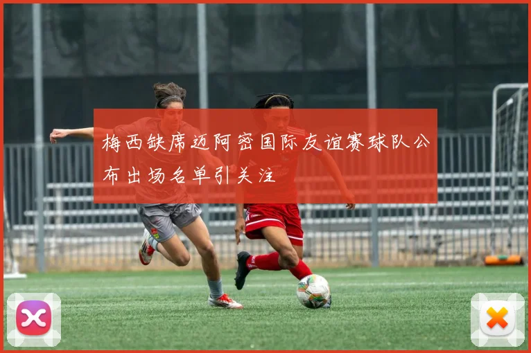 梅西缺席迈阿密国际友谊赛球队公布出场名单引关注