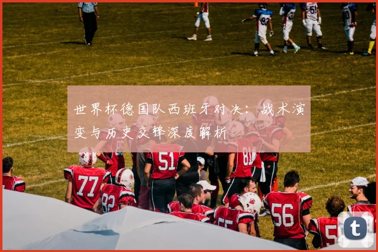 世界杯德国队西班牙对决：战术演变与历史交锋深度解析