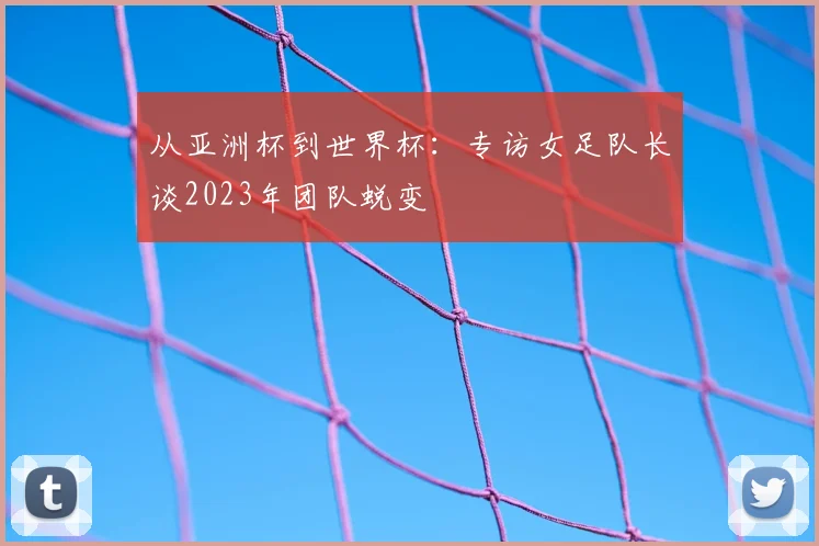 从亚洲杯到世界杯：专访女足队长谈2023年团队蜕变