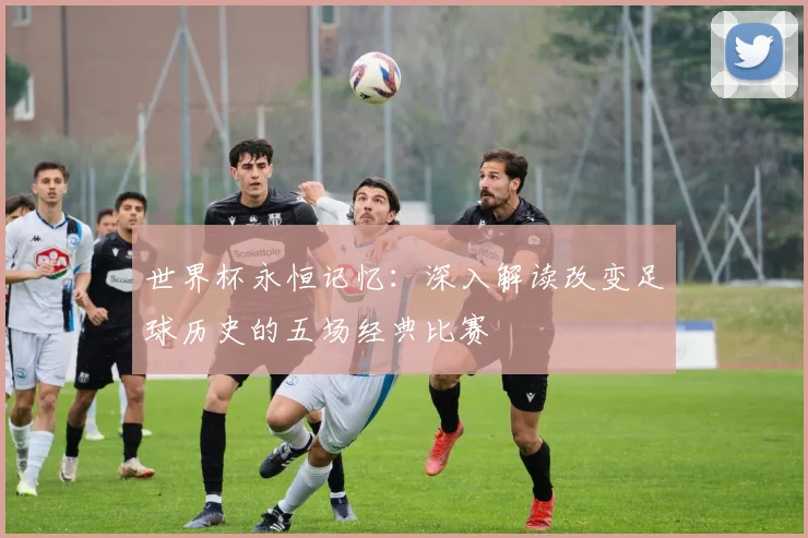 世界杯永恒记忆：深入解读改变足球历史的五场经典比赛