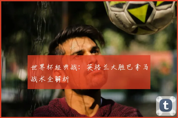 世界杯经典战：英格兰大胜巴拿马战术全解析