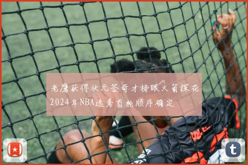 老鹰获得状元签奇才榜眼火箭探花2024年NBA选秀首轮顺序确定
