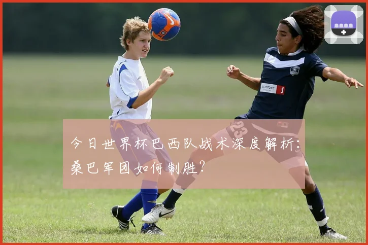 今日世界杯巴西队战术深度解析：桑巴军团如何制胜？