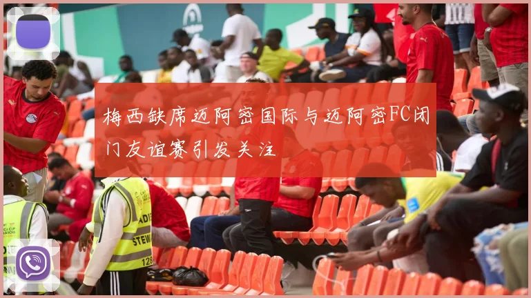 梅西缺席迈阿密国际与迈阿密FC闭门友谊赛引发关注