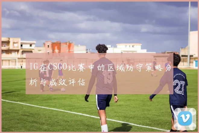 IG在CSGO比赛中的区域防守策略分析与成效评估