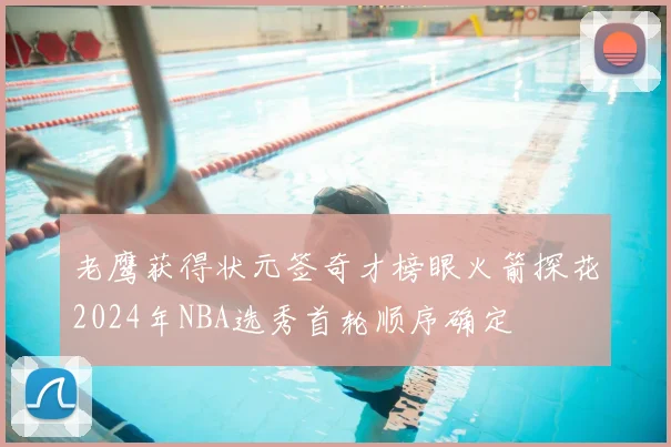 老鹰获得状元签奇才榜眼火箭探花2024年NBA选秀首轮顺序确定