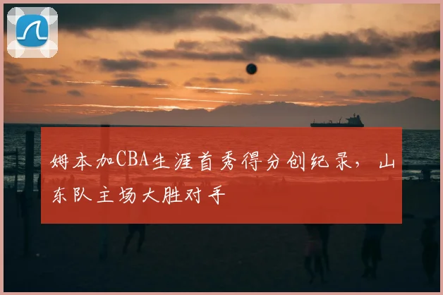 姆本加CBA生涯首秀得分创纪录，山东队主场大胜对手