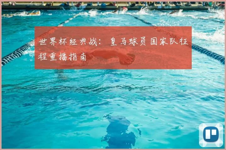 世界杯经典战：皇马球员国家队征程重播指南