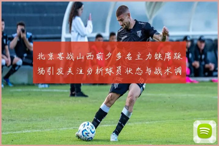 北京客战山西前夕多名主力缺席踩场引发关注分析球员状态与战术调整