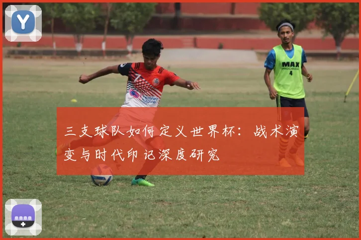 三支球队如何定义世界杯：战术演变与时代印记深度研究