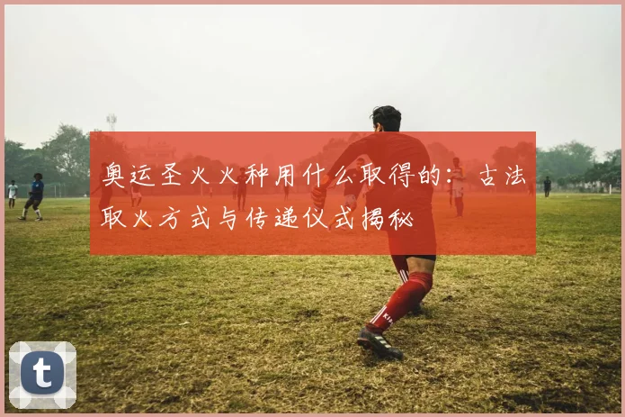 奥运圣火火种用什么取得的：古法取火方式与传递仪式揭秘