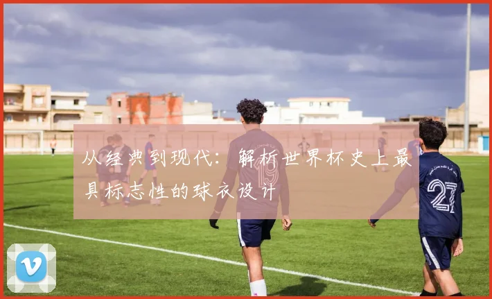 从经典到现代：解析世界杯史上最具标志性的球衣设计