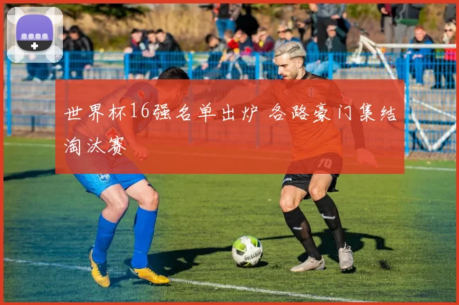 世界杯16强名单出炉 各路豪门集结淘汰赛