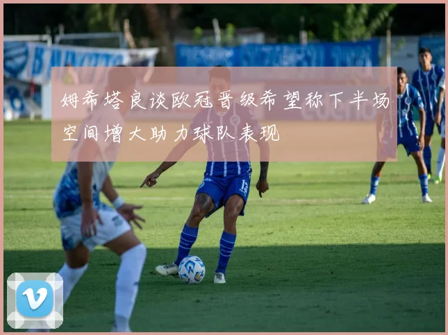 姆希塔良谈欧冠晋级希望称下半场空间增大助力球队表现